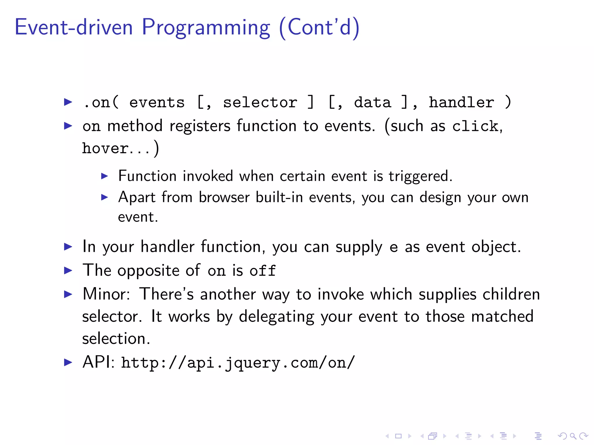 Event-driven Programming (Cont’d)
.on( events [, selector ] [, data ], handler )
on method registers function to events. (such as click,
hover. . . )
Function invoked when certain event is triggered.
Apart from browser built-in events, you can design your own
event.
In your handler function, you can supply e as event object.
The opposite of on is off
Minor: There’s another way to invoke which supplies children
selector. It works by delegating your event to those matched
selection.
API: http://api.jquery.com/on/
 