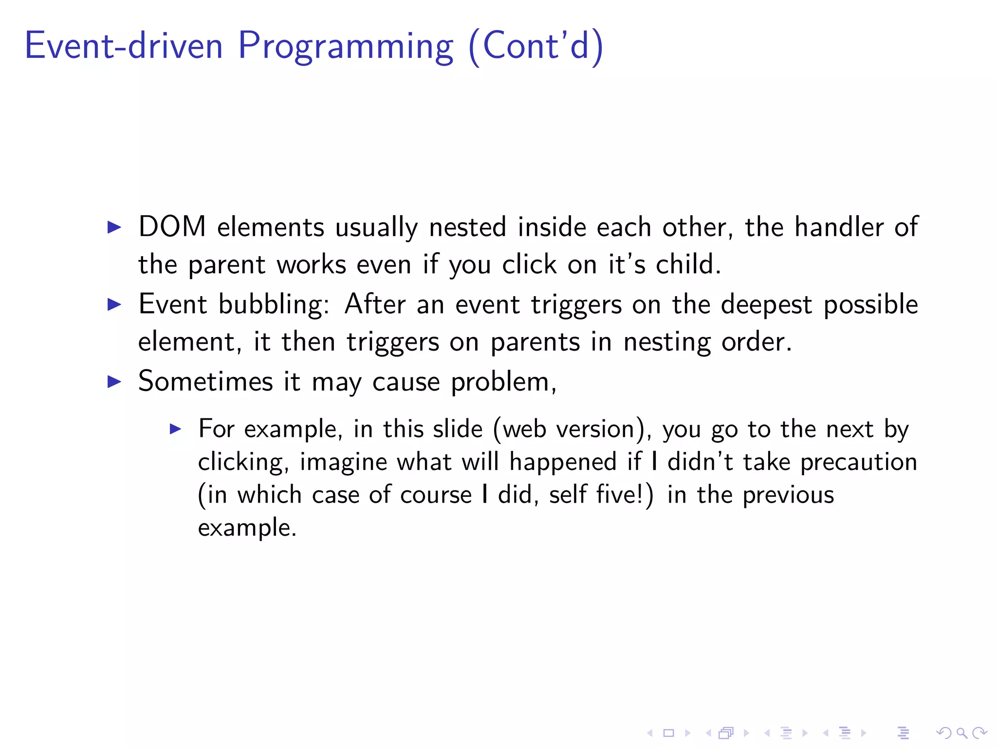 Event-driven Programming (Cont’d)
DOM elements usually nested inside each other, the handler of
the parent works even if you click on it’s child.
Event bubbling: After an event triggers on the deepest possible
element, it then triggers on parents in nesting order.
Sometimes it may cause problem,
For example, in this slide (web version), you go to the next by
clicking, imagine what will happened if I didn’t take precaution
(in which case of course I did, self ﬁve!) in the previous
example.
 