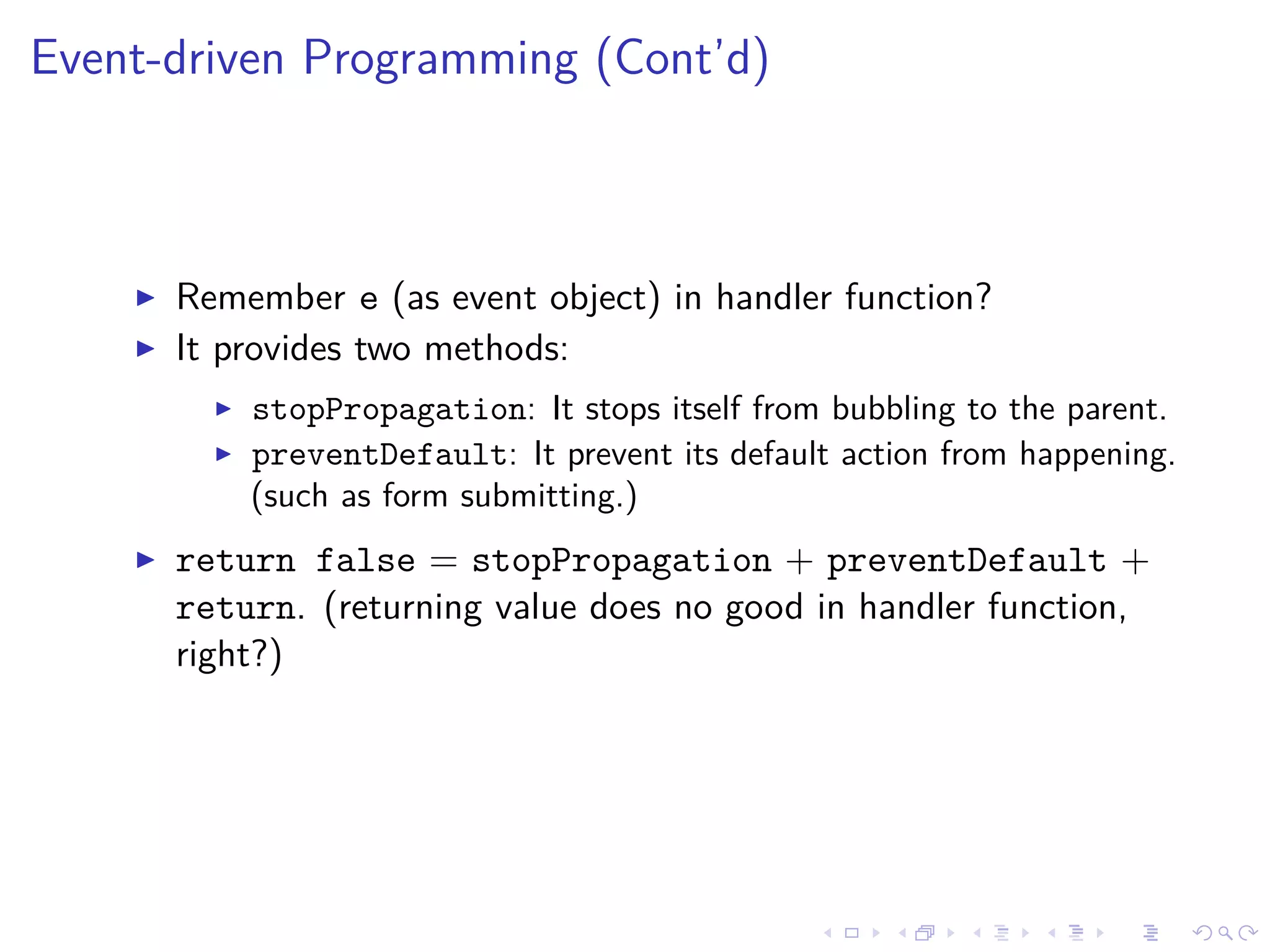 Event-driven Programming (Cont’d)
Remember e (as event object) in handler function?
It provides two methods:
stopPropagation: It stops itself from bubbling to the parent.
preventDefault: It prevent its default action from happening.
(such as form submitting.)
return false = stopPropagation + preventDefault +
return. (returning value does no good in handler function,
right?)
 
