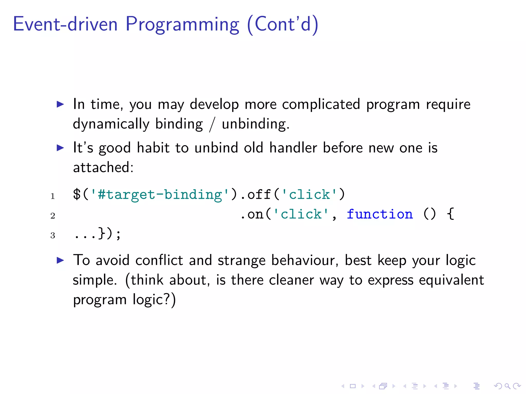 Event-driven Programming (Cont’d)
In time, you may develop more complicated program require
dynamically binding / unbinding.
It’s good habit to unbind old handler before new one is
attached:
1 $('#target-binding').off('click')
2 .on('click', function () {
3 ...});
To avoid conﬂict and strange behaviour, best keep your logic
simple. (think about, is there cleaner way to express equivalent
program logic?)
 