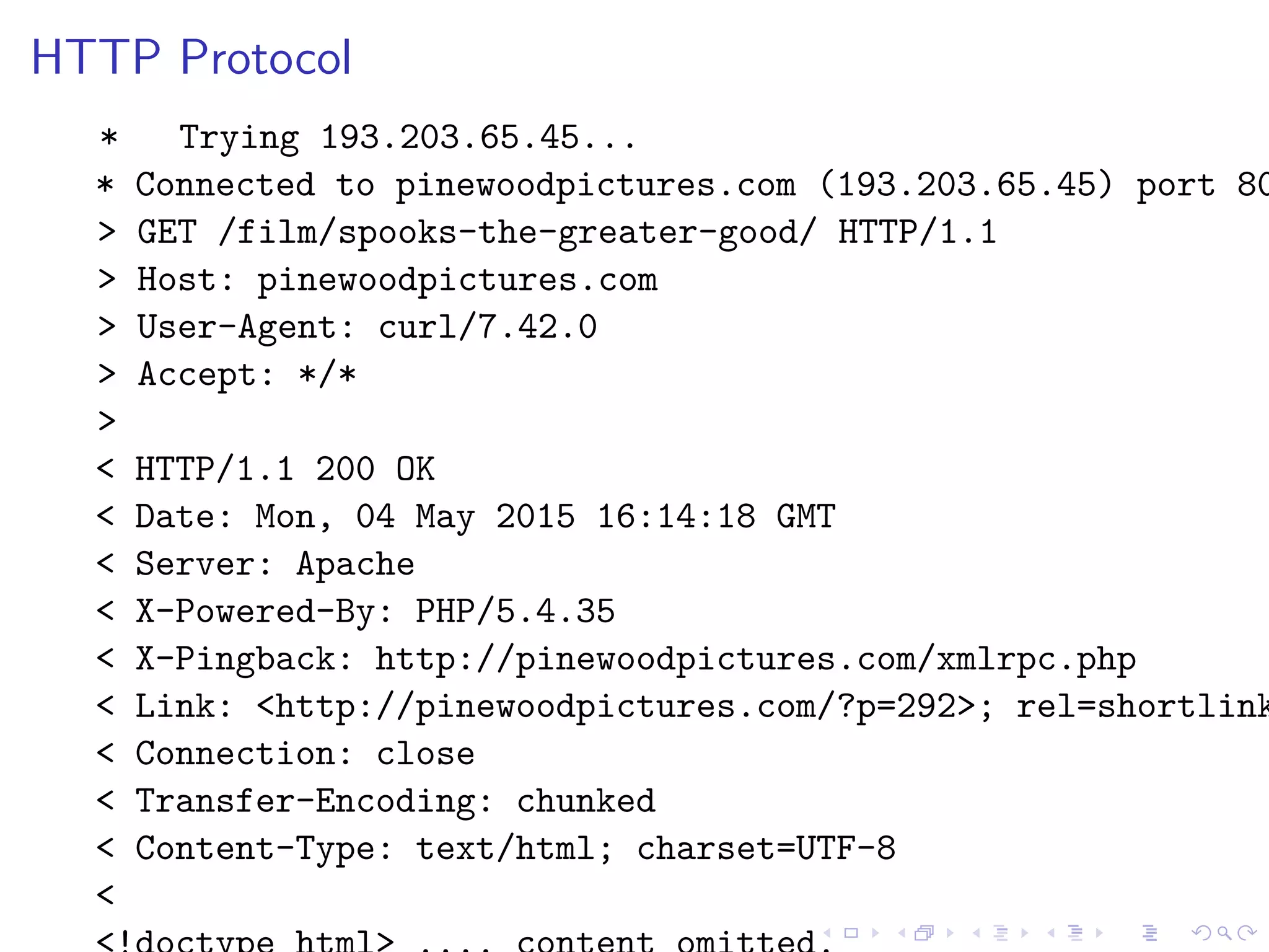 HTTP Protocol
* Trying 193.203.65.45...
* Connected to pinewoodpictures.com (193.203.65.45) port 80
> GET /film/spooks-the-greater-good/ HTTP/1.1
> Host: pinewoodpictures.com
> User-Agent: curl/7.42.0
> Accept: */*
>
< HTTP/1.1 200 OK
< Date: Mon, 04 May 2015 16:14:18 GMT
< Server: Apache
< X-Powered-By: PHP/5.4.35
< X-Pingback: http://pinewoodpictures.com/xmlrpc.php
< Link: <http://pinewoodpictures.com/?p=292>; rel=shortlink
< Connection: close
< Transfer-Encoding: chunked
< Content-Type: text/html; charset=UTF-8
<
 