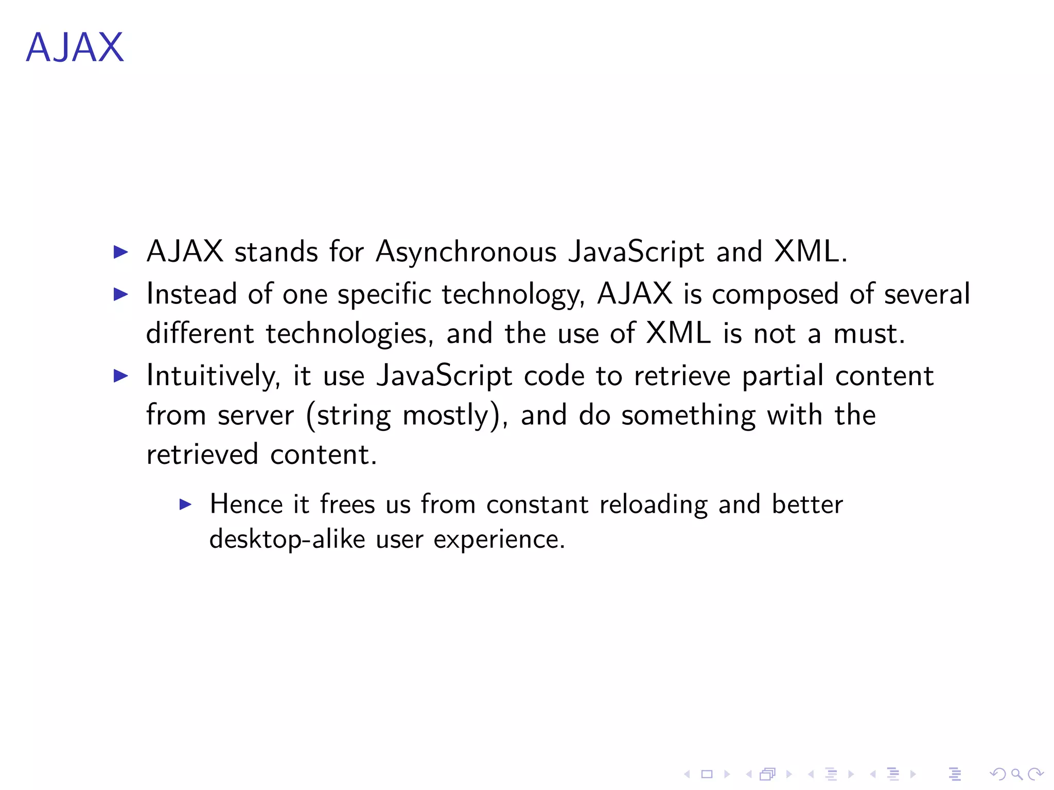 AJAX
AJAX stands for Asynchronous JavaScript and XML.
Instead of one speciﬁc technology, AJAX is composed of several
diﬀerent technologies, and the use of XML is not a must.
Intuitively, it use JavaScript code to retrieve partial content
from server (string mostly), and do something with the
retrieved content.
Hence it frees us from constant reloading and better
desktop-alike user experience.
 