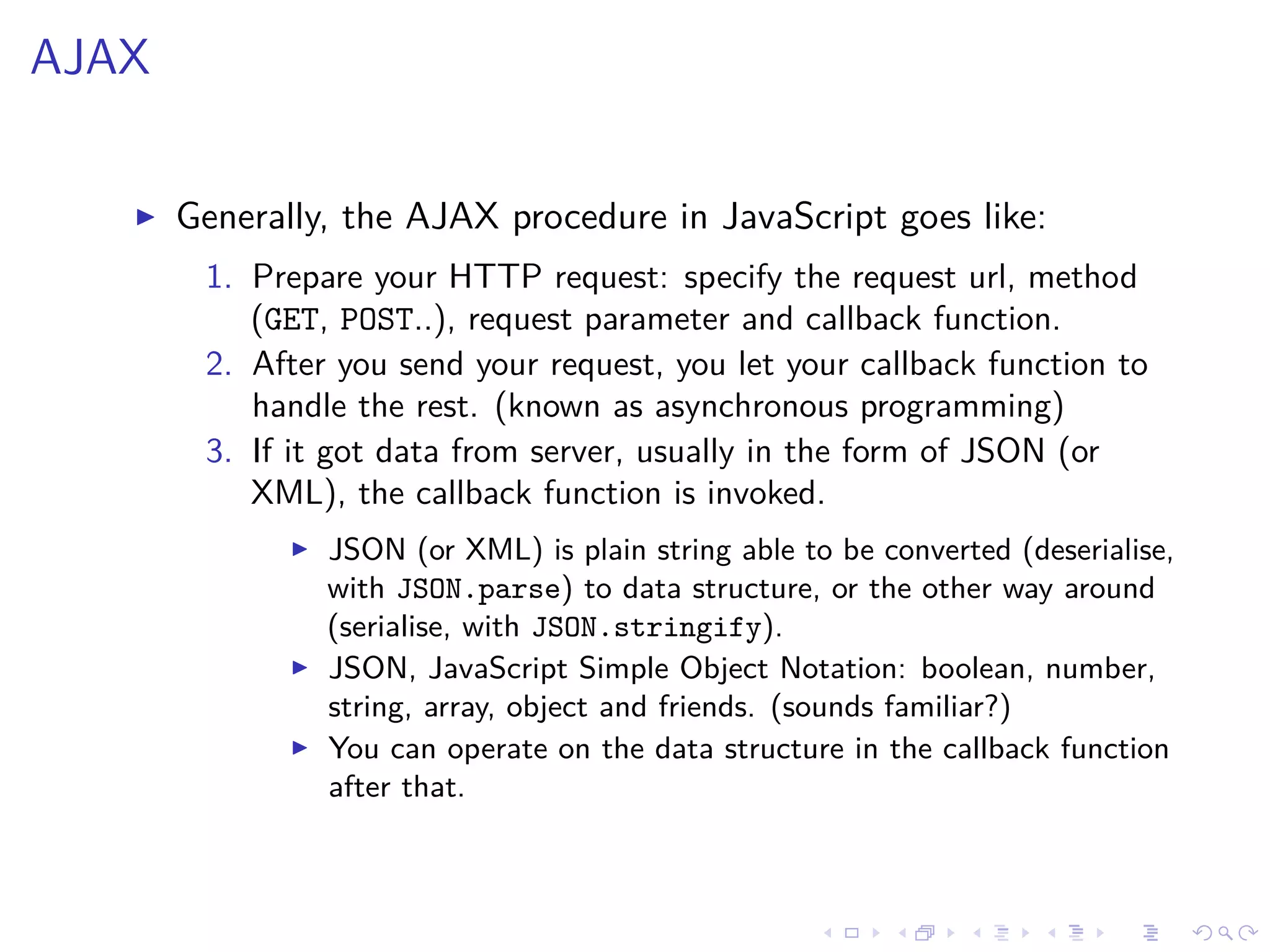 AJAX
Generally, the AJAX procedure in JavaScript goes like:
1. Prepare your HTTP request: specify the request url, method
(GET, POST..), request parameter and callback function.
2. After you send your request, you let your callback function to
handle the rest. (known as asynchronous programming)
3. If it got data from server, usually in the form of JSON (or
XML), the callback function is invoked.
JSON (or XML) is plain string able to be converted (deserialise,
with JSON.parse) to data structure, or the other way around
(serialise, with JSON.stringify).
JSON, JavaScript Simple Object Notation: boolean, number,
string, array, object and friends. (sounds familiar?)
You can operate on the data structure in the callback function
after that.
 