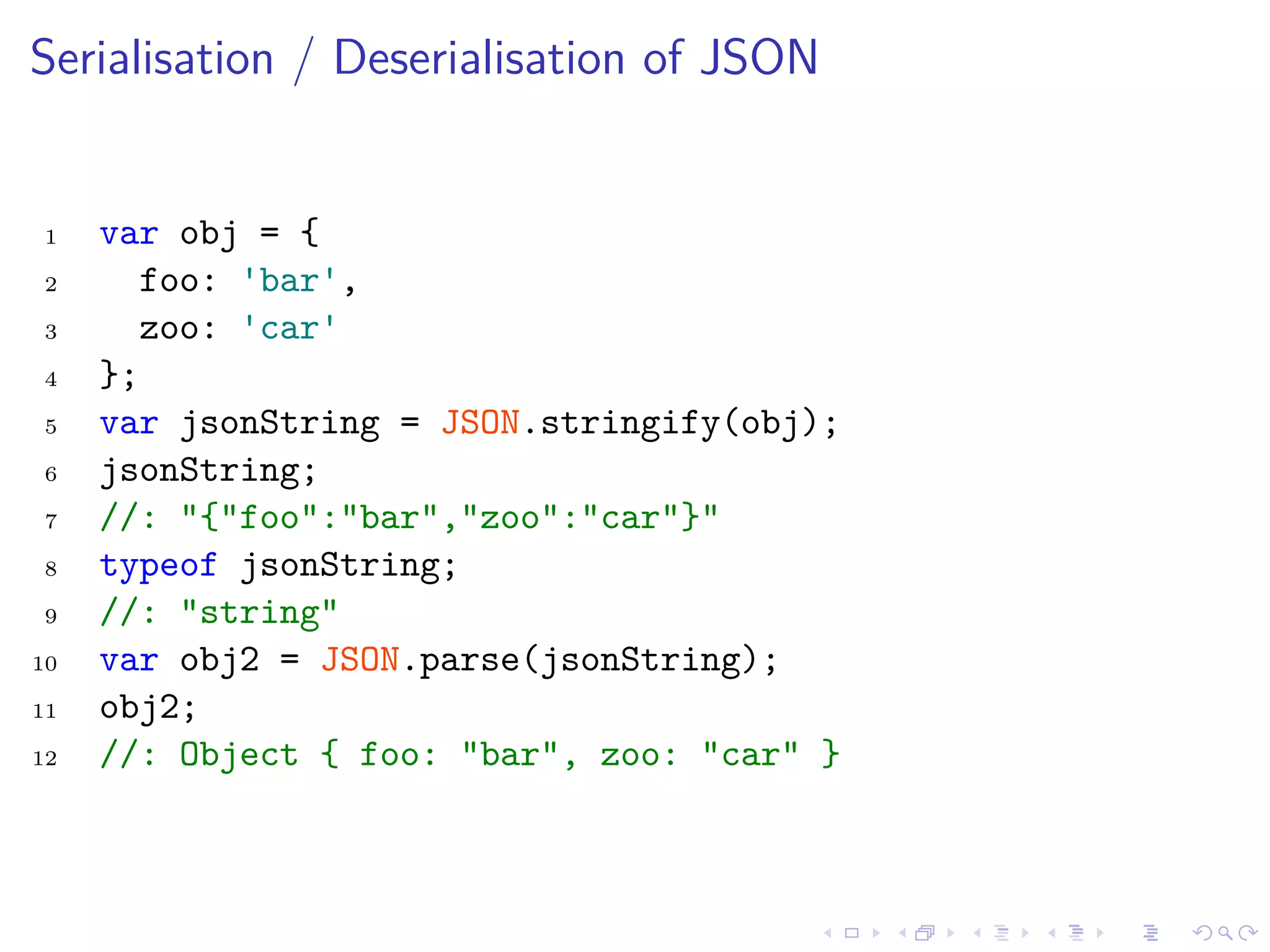 Serialisation / Deserialisation of JSON
1 var obj = {
2 foo: 'bar',
3 zoo: 'car'
4 };
5 var jsonString = JSON.stringify(obj);
6 jsonString;
7 //: "{"foo":"bar","zoo":"car"}"
8 typeof jsonString;
9 //: "string"
10 var obj2 = JSON.parse(jsonString);
11 obj2;
12 //: Object { foo: "bar", zoo: "car" }
 