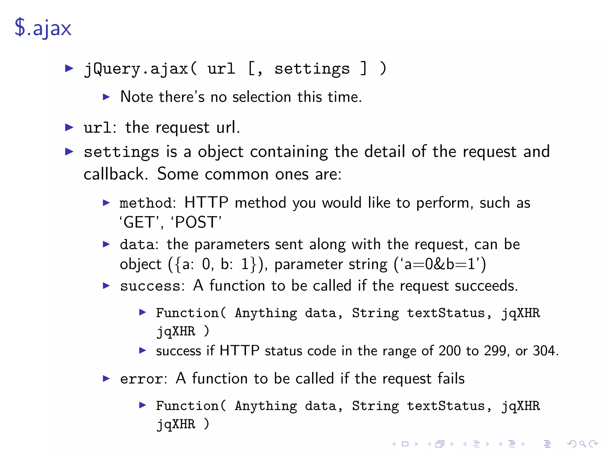 $.ajax
jQuery.ajax( url [, settings ] )
Note there’s no selection this time.
url: the request url.
settings is a object containing the detail of the request and
callback. Some common ones are:
method: HTTP method you would like to perform, such as
‘GET’, ‘POST’
data: the parameters sent along with the request, can be
object ({a: 0, b: 1}), parameter string (‘a=0&b=1’)
success: A function to be called if the request succeeds.
Function( Anything data, String textStatus, jqXHR
jqXHR )
success if HTTP status code in the range of 200 to 299, or 304.
error: A function to be called if the request fails
Function( Anything data, String textStatus, jqXHR
jqXHR )
 