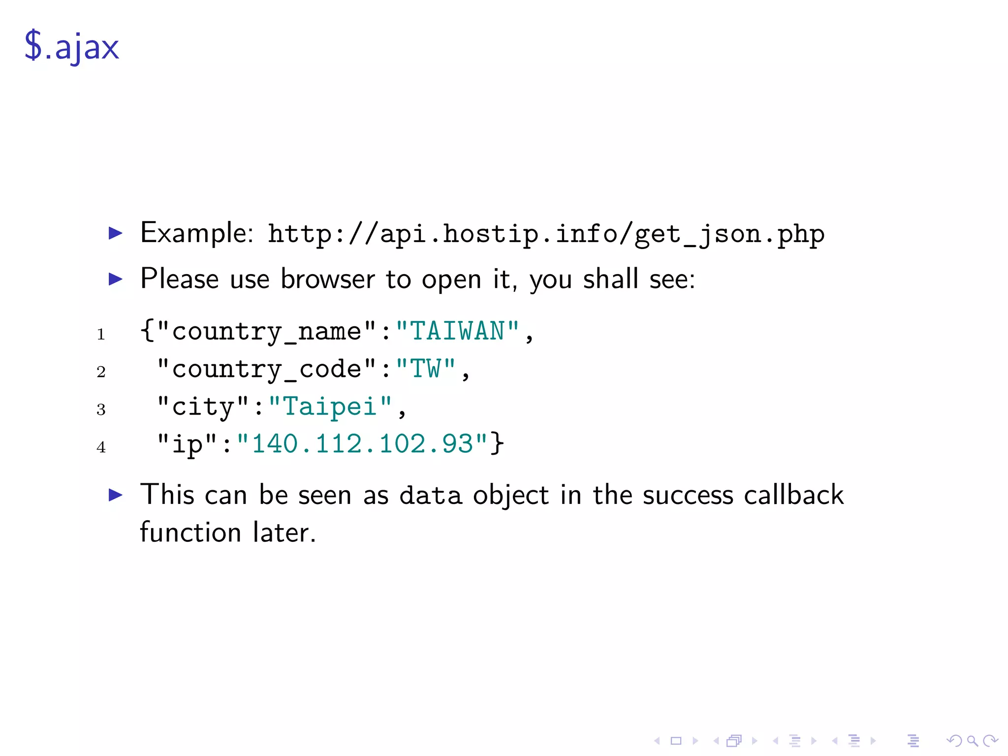 $.ajax
Example: http://api.hostip.info/get_json.php
Please use browser to open it, you shall see:
1 {"country_name":"TAIWAN",
2 "country_code":"TW",
3 "city":"Taipei",
4 "ip":"140.112.102.93"}
This can be seen as data object in the success callback
function later.
 