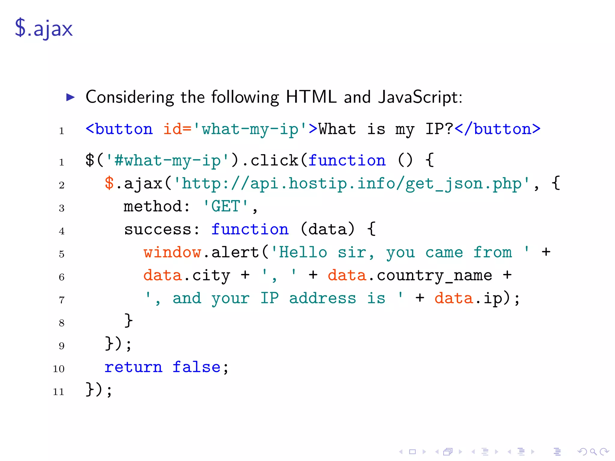 $.ajax
Considering the following HTML and JavaScript:
1 <button id='what-my-ip'>What is my IP?</button>
1 $('#what-my-ip').click(function () {
2 $.ajax('http://api.hostip.info/get_json.php', {
3 method: 'GET',
4 success: function (data) {
5 window.alert('Hello sir, you came from ' +
6 data.city + ', ' + data.country_name +
7 ', and your IP address is ' + data.ip);
8 }
9 });
10 return false;
11 });
 