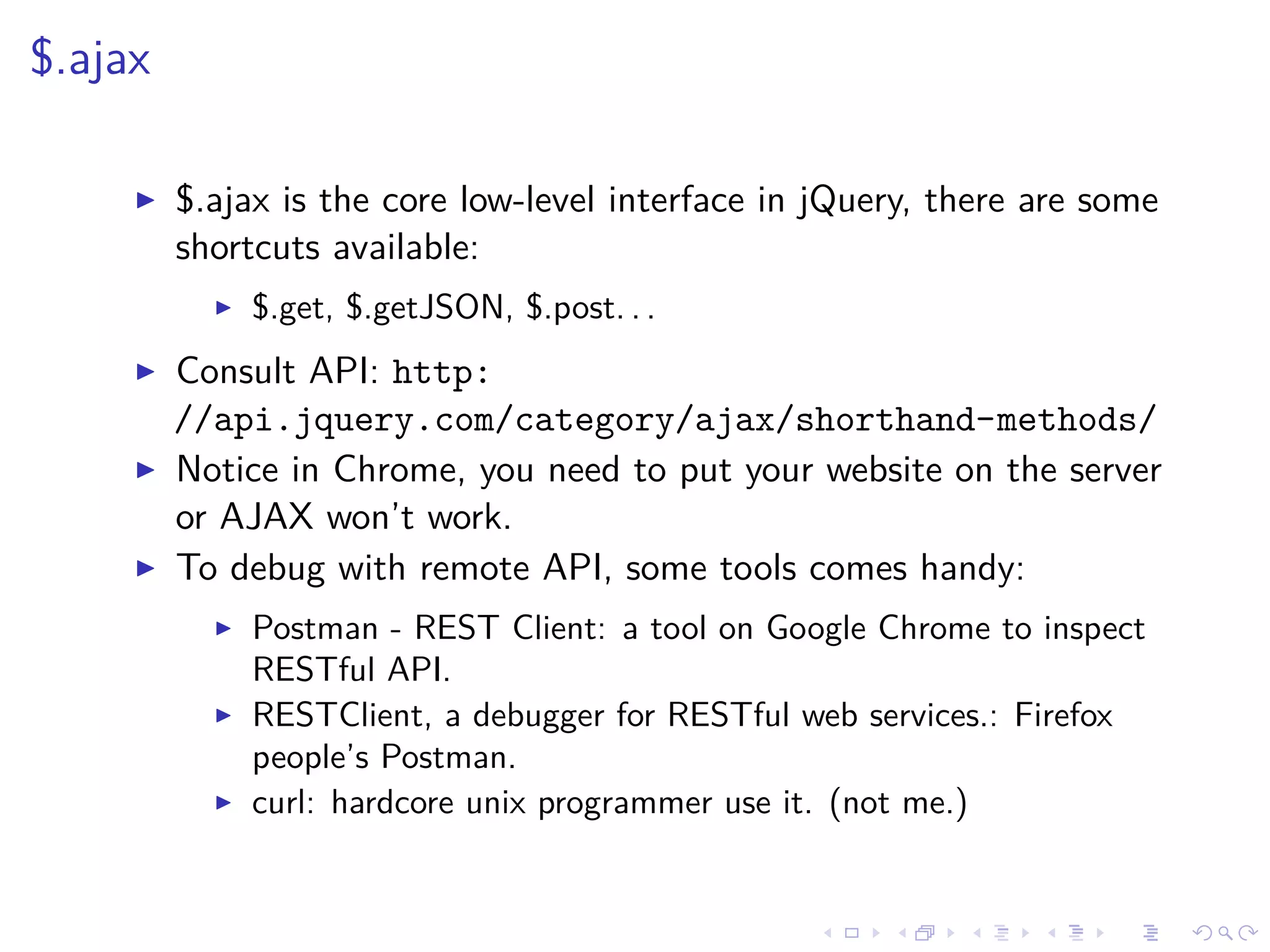 $.ajax
$.ajax is the core low-level interface in jQuery, there are some
shortcuts available:
$.get, $.getJSON, $.post. . .
Consult API: http:
//api.jquery.com/category/ajax/shorthand-methods/
Notice in Chrome, you need to put your website on the server
or AJAX won’t work.
To debug with remote API, some tools comes handy:
Postman - REST Client: a tool on Google Chrome to inspect
RESTful API.
RESTClient, a debugger for RESTful web services.: Firefox
people’s Postman.
curl: hardcore unix programmer use it. (not me.)
 