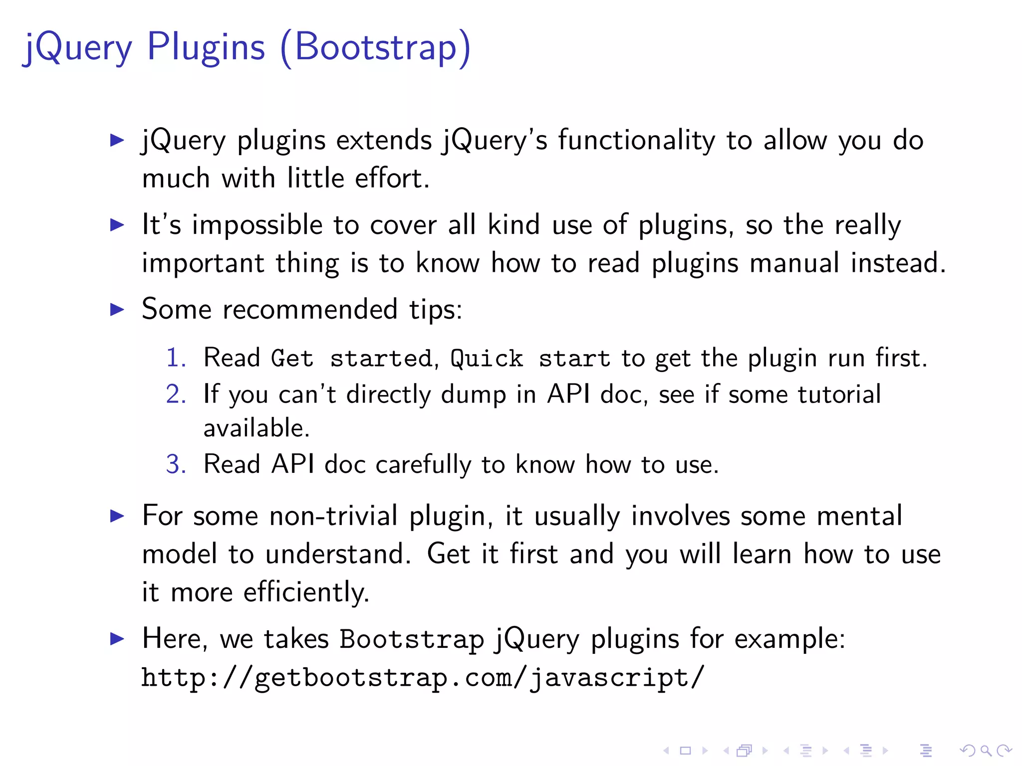 jQuery Plugins (Bootstrap)
jQuery plugins extends jQuery’s functionality to allow you do
much with little eﬀort.
It’s impossible to cover all kind use of plugins, so the really
important thing is to know how to read plugins manual instead.
Some recommended tips:
1. Read Get started, Quick start to get the plugin run ﬁrst.
2. If you can’t directly dump in API doc, see if some tutorial
available.
3. Read API doc carefully to know how to use.
For some non-trivial plugin, it usually involves some mental
model to understand. Get it ﬁrst and you will learn how to use
it more eﬃciently.
Here, we takes Bootstrap jQuery plugins for example:
http://getbootstrap.com/javascript/
 