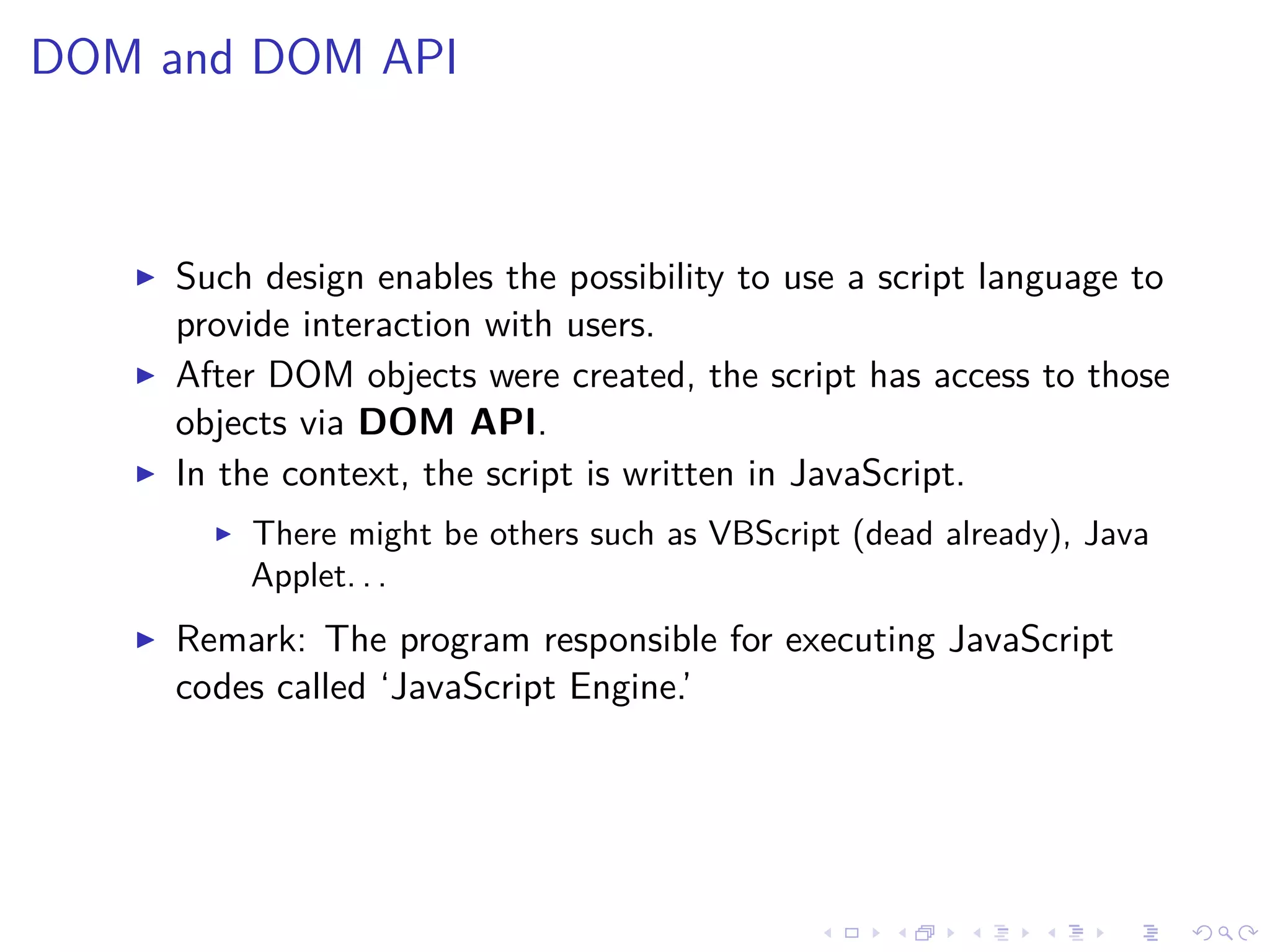 DOM and DOM API
Such design enables the possibility to use a script language to
provide interaction with users.
After DOM objects were created, the script has access to those
objects via DOM API.
In the context, the script is written in JavaScript.
There might be others such as VBScript (dead already), Java
Applet. . .
Remark: The program responsible for executing JavaScript
codes called ‘JavaScript Engine.’
 