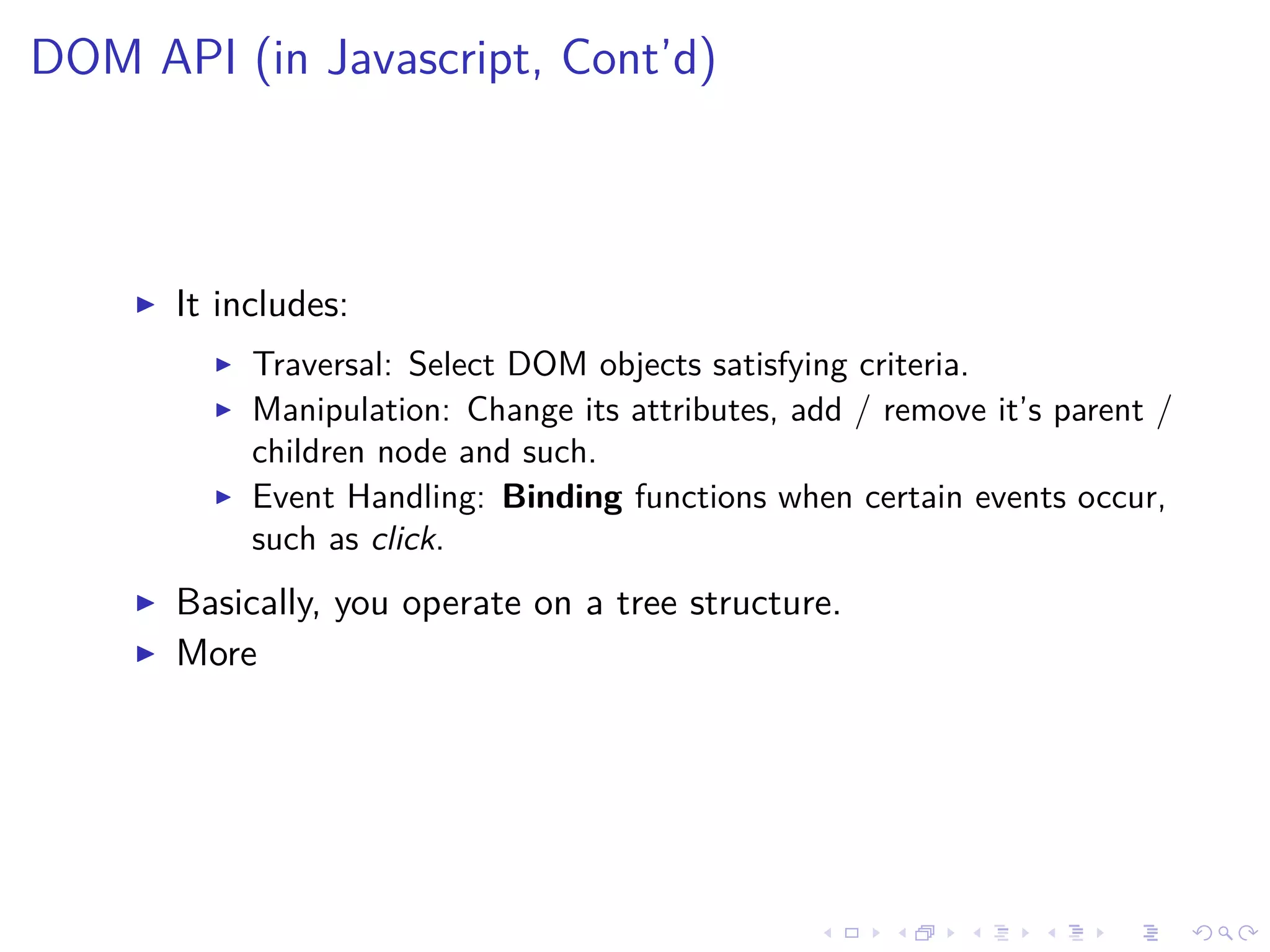 DOM API (in Javascript, Cont’d)
It includes:
Traversal: Select DOM objects satisfying criteria.
Manipulation: Change its attributes, add / remove it’s parent /
children node and such.
Event Handling: Binding functions when certain events occur,
such as click.
Basically, you operate on a tree structure.
More
 