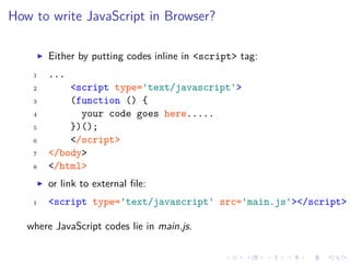 How to write JavaScript in Browser?
Either by putting codes inline in <script> tag:
1 ...
2 <script type='text/javascript'>
3 (function () {
4 your code goes here.....
5 })();
6 </script>
7 </body>
8 </html>
or link to external ﬁle:
1 <script type='text/javascript' src='main.js'></script>
where JavaScript codes lie in main.js.
 
