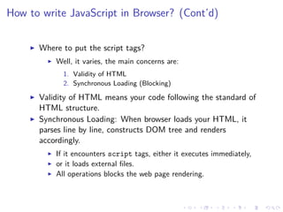 How to write JavaScript in Browser? (Cont’d)
Where to put the script tags?
Well, it varies, the main concerns are:
1. Validity of HTML
2. Synchronous Loading (Blocking)
Validity of HTML means your code following the standard of
HTML structure.
Synchronous Loading: When browser loads your HTML, it
parses line by line, constructs DOM tree and renders
accordingly.
If it encounters script tags, either it executes immediately,
or it loads external ﬁles.
All operations blocks the web page rendering.
 