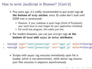 How to write JavaScript in Browser? (Cont’d)
Few years ago, it’s wildly recommended to put script tags at
the bottom of body section, since JS codes don’t load until
DOM tree is constructed:
However, if your codebase is quite large (think of Facebook),
your users have to wait longer for your application initialised.
For small size program, this works just ﬁne.
For modern browsers, you can put script tags at the
bottom of head with async or defer attributes:
1 <script type='text/javascript' src='app1.js' defer></script
2 <script type='text/javascript' src='app2.js' defer></script
Scripts with async tag executes immediately upon ﬁle is
loaded, which is non-deterministic, while defer tag ensures
your ﬁles executes in sequence asynchronously.
 