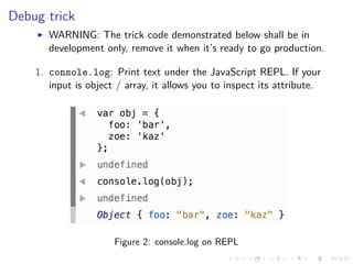 Debug trick
WARNING: The trick code demonstrated below shall be in
development only, remove it when it’s ready to go production.
1. console.log: Print text under the JavaScript REPL. If your
input is object / array, it allows you to inspect its attribute.
Figure 2: console.log on REPL
 
