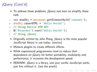jQuery (Cont’d)
To address those problems, jQuery was born to simplify those
task:
1 var domObj = document.getElementById('content');
2 domObj.innerHTML = 'Hello World!';
3 // Using Native DOM API
4 $('#content').text('Hello World!');
5 // Using jQuery
Originally written by John Resig, jQuery is the most popular
JavaScript library in use today. (source)
Massive plugins to create diﬀerent eﬀects.
While experienced programmers tend to reduce their
dependence on jQuery for better portability, modularity and
performance, it increases the development speed.
REMARK: jQuery is a library, and your vanilla JavaScript works
just ﬁne without it. (see the prank)
 
