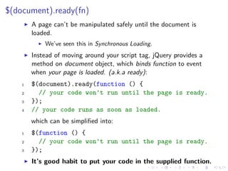 $(document).ready(fn)
A page can’t be manipulated safely until the document is
loaded.
We’ve seen this in Synchronous Loading.
Instead of moving around your script tag, jQuery provides a
method on document object, which binds function to event
when your page is loaded. (a.k.a ready):
1 $(document).ready(function () {
2 // your code won't run until the page is ready.
3 });
4 // your code runs as soon as loaded.
which can be simpliﬁed into:
1 $(function () {
2 // your code won't run until the page is ready.
3 });
It’s good habit to put your code in the supplied function.
 