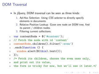 DOM Traversal
In jQuery, DOM traversal can be seen as three kinds:
1. Ad-Hoc Selection: Using CSS selector to directly specify
elements in documents.
2. Relative Position Lookup: Given one node on DOM tree, ﬁnd
its parent / children nodes.
3. Filtering current collections.
1 var contentNode = $('#content');
2 // Fetch the node with id `content`
3 contentNode.children().filter(':even')
4 .each(function () {
5 window.alert($(this).text());
6 });
7 /* Fetch its children, choose the even ones only,
8 and print out its value,
9 the form is tricky for now, but we'll see it later.*/
 