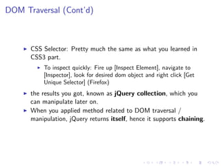 DOM Traversal (Cont’d)
CSS Selector: Pretty much the same as what you learned in
CSS3 part.
To inspect quickly: Fire up [Inspect Element], navigate to
[Inspector], look for desired dom object and right click [Get
Unique Selector] (Firefox)
the results you got, known as jQuery collection, which you
can manipulate later on.
When you applied method related to DOM traversal /
manipulation, jQuery returns itself, hence it supports chaining.
 