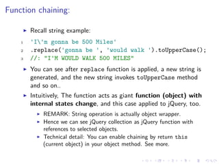 Function chaining:
Recall string example:
1 'I'm gonna be 500 Miles'
2 .replace('gonna be ', 'would walk ').toUpperCase();
3 //: "I'M WOULD WALK 500 MILES"
You can see after replace function is applied, a new string is
generated, and the new string invokes toUpperCase method
and so on..
Intuitively, The function acts as giant function (object) with
internal states change, and this case applied to jQuery, too.
REMARK: String operation is actually object wrapper.
Hence we can see jQuery collection as jQuery function with
references to selected objects.
Technical detail: You can enable chaining by return this
(current object) in your object method. See more.
 