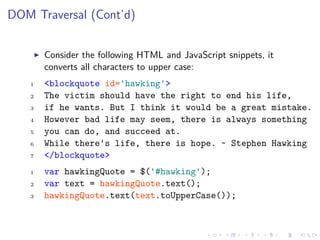DOM Traversal (Cont’d)
Consider the following HTML and JavaScript snippets, it
converts all characters to upper case:
1 <blockquote id='hawking'>
2 The victim should have the right to end his life,
3 if he wants. But I think it would be a great mistake.
4 However bad life may seem, there is always something
5 you can do, and succeed at.
6 While there's life, there is hope. ~ Stephen Hawking
7 </blockquote>
1 var hawkingQuote = $('#hawking');
2 var text = hawkingQuote.text();
3 hawkingQuote.text(text.toUpperCase());
 