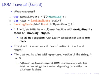 DOM Traversal (Cont’d)
What happened?
1 var hawkingQuote = $('#hawking');
2 var text = hawkingQuote.html();
3 hawkingQuote.html(text.toUpperCase());
In line 1, we initialise our jQuery function with nevigating its
focus on ‘hawking’ object.
It’s ad-hoc selection, with jQuery collection containing one
object.
To extract its value, we call text function in line 2 and it
returns;
Then, we set its value with uppercased version of the string, in
line 3.
Although we haven’t covered DOM manipulation, yet. See
text as content getter / setter, depending on whether the
parameter is given.
 