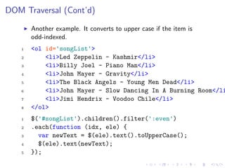 DOM Traversal (Cont’d)
Another example. It converts to upper case if the item is
odd-indexed.
1 <ol id='songList'>
2 <li>Led Zeppelin - Kashmir</li>
3 <li>Billy Joel - Piano Man</li>
4 <li>John Mayer - Gravity</li>
5 <li>The Black Angels - Young Men Dead</li>
6 <li>John Mayer - Slow Dancing In A Burning Room</li
7 <li>Jimi Hendrix - Voodoo Chile</li>
8 </ol>
1 $('#songList').children().filter(':even')
2 .each(function (idx, ele) {
3 var newText = $(ele).text().toUpperCase();
4 $(ele).text(newText);
5 });
 