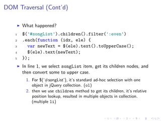 DOM Traversal (Cont’d)
What happened?
1 $('#songList').children().filter(':even')
2 .each(function (idx, ele) {
3 var newText = $(ele).text().toUpperCase();
4 $(ele).text(newText);
5 });
In line 1, we select songList item, get its children nodes, and
then convert some to upper case.
1. For $(‘#songList’), it’s standard ad-hoc selection with one
object in jQuery collection. (ol)
2. then we use children method to get its children, it’s relative
position lookup, resulted in multiple objects in collection.
(multiple li)
 
