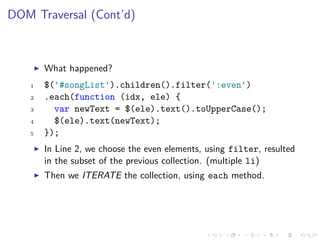 DOM Traversal (Cont’d)
What happened?
1 $('#songList').children().filter(':even')
2 .each(function (idx, ele) {
3 var newText = $(ele).text().toUpperCase();
4 $(ele).text(newText);
5 });
In Line 2, we choose the even elements, using filter, resulted
in the subset of the previous collection. (multiple li)
Then we ITERATE the collection, using each method.
 
