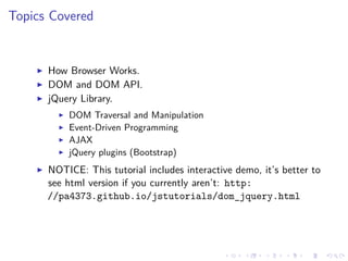 Topics Covered
How Browser Works.
DOM and DOM API.
jQuery Library.
DOM Traversal and Manipulation
Event-Driven Programming
AJAX
jQuery plugins (Bootstrap)
NOTICE: This tutorial includes interactive demo, it’s better to
see html version if you currently aren’t: http:
//pa4373.github.io/jstutorials/dom_jquery.html
 