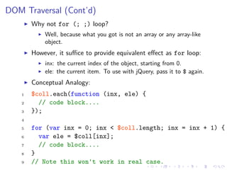DOM Traversal (Cont’d)
Why not for (; ;) loop?
Well, because what you got is not an array or any array-like
object.
However, it suﬃce to provide equivalent eﬀect as for loop:
inx: the current index of the object, starting from 0.
ele: the current item. To use with jQuery, pass it to $ again.
Conceptual Analogy:
1 $coll.each(function (inx, ele) {
2 // code block....
3 });
4
5 for (var inx = 0; inx < $coll.length; inx = inx + 1) {
6 var ele = $coll[inx];
7 // code block....
8 }
9 // Note this won't work in real case.
 