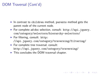 DOM Traversal (Cont’d)
In contrast to children method, parents method gets the
parent node of the current node.
For complete ad-doc selection, consult: http://api.jquery.
com/category/selectors/hierarchy-selectors/
For ﬁltering, consult: http:
//api.jquery.com/category/traversing/filtering/
For complete tree traversal, consult:
http://api.jquery.com/category/traversing/
This concludes the DOM traversal chapter.
 