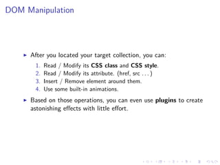 DOM Manipulation
After you located your target collection, you can:
1. Read / Modify its CSS class and CSS style.
2. Read / Modify its attribute. (href, src . . . )
3. Insert / Remove element around them.
4. Use some built-in animations.
Based on those operations, you can even use plugins to create
astonishing eﬀects with little eﬀort.
 
