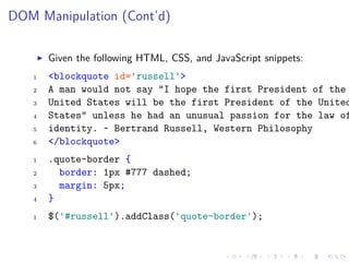 DOM Manipulation (Cont’d)
Given the following HTML, CSS, and JavaScript snippets:
1 <blockquote id='russell'>
2 A man would not say "I hope the first President of the
3 United States will be the first President of the United
4 States" unless he had an unusual passion for the law of
5 identity. ~ Bertrand Russell, Western Philosophy
6 </blockquote>
1 .quote-border {
2 border: 1px #777 dashed;
3 margin: 5px;
4 }
1 $('#russell').addClass('quote-border');
 