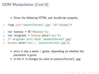 DOM Manipulation (Cont’d)
Given the following HTML and JavaScript snippets:
1 <img src='assets/hover1.jpg' id='barney'>
1 var barney = $('#barney');
2 var original = barney.attr('src');
3 // original will hold 'assets/hover1.jpg'
4 barney.attr('src', 'assets/hover2.jpg');
attr is also a setter / getter, depending on whether the
parameter is given.
in line 4, it changes its value to assets/hover2.jpg
 