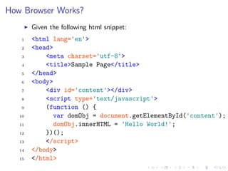 How Browser Works?
Given the following html snippet:
1 <html lang='en'>
2 <head>
3 <meta charset='utf-8'>
4 <title>Sample Page</title>
5 </head>
6 <body>
7 <div id='content'></div>
8 <script type='text/javascript'>
9 (function () {
10 var domObj = document.getElementById('content');
11 domObj.innerHTML = 'Hello World!';
12 })();
13 </script>
14 </body>
15 </html>
 