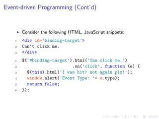 Event-driven Programming (Cont’d)
Consider the following HTML, JavaScript snippets:
1 <div id='binding-target'>
2 Can't click me.
3 </div>
1 $('#binding-target').html('Can click me.')
2 .on('click', function (e) {
3 $(this).html('I was hit! not again plz!');
4 window.alert('Event Type: '+ e.type);
5 return false;
6 });
 