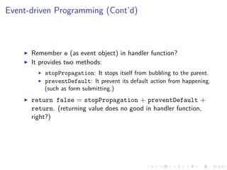 Event-driven Programming (Cont’d)
Remember e (as event object) in handler function?
It provides two methods:
stopPropagation: It stops itself from bubbling to the parent.
preventDefault: It prevent its default action from happening.
(such as form submitting.)
return false = stopPropagation + preventDefault +
return. (returning value does no good in handler function,
right?)
 