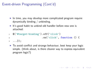 Event-driven Programming (Cont’d)
In time, you may develop more complicated program require
dynamically binding / unbinding.
It’s good habit to unbind old handler before new one is
attached:
1 $('#target-binding').off('click')
2 .on('click', function () {
3 ...});
To avoid conﬂict and strange behaviour, best keep your logic
simple. (think about, is there cleaner way to express equivalent
program logic?)
 