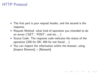 HTTP Protocol
The ﬁrst part is your request header, and the second is the
response.
Request Method: what kind of operation you intended to do
on server (‘GET’, ‘POST’, and etc. . . )
Status Code: The response code indicates the status of the
operation (200 for OK, 404 for not found. . . )
You can inspect the information within the browser, using
[Inspect Element] > [Network]
 