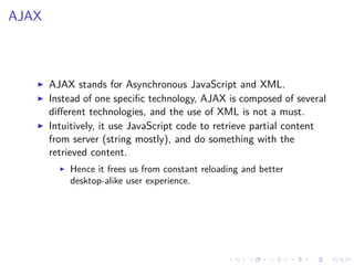 AJAX
AJAX stands for Asynchronous JavaScript and XML.
Instead of one speciﬁc technology, AJAX is composed of several
diﬀerent technologies, and the use of XML is not a must.
Intuitively, it use JavaScript code to retrieve partial content
from server (string mostly), and do something with the
retrieved content.
Hence it frees us from constant reloading and better
desktop-alike user experience.
 