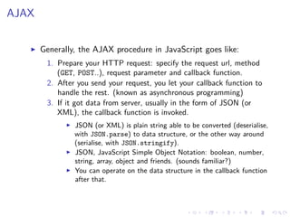 AJAX
Generally, the AJAX procedure in JavaScript goes like:
1. Prepare your HTTP request: specify the request url, method
(GET, POST..), request parameter and callback function.
2. After you send your request, you let your callback function to
handle the rest. (known as asynchronous programming)
3. If it got data from server, usually in the form of JSON (or
XML), the callback function is invoked.
JSON (or XML) is plain string able to be converted (deserialise,
with JSON.parse) to data structure, or the other way around
(serialise, with JSON.stringify).
JSON, JavaScript Simple Object Notation: boolean, number,
string, array, object and friends. (sounds familiar?)
You can operate on the data structure in the callback function
after that.
 
