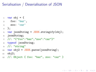 Serialisation / Deserialisation of JSON
1 var obj = {
2 foo: 'bar',
3 zoo: 'car'
4 };
5 var jsonString = JSON.stringify(obj);
6 jsonString;
7 //: "{"foo":"bar","zoo":"car"}"
8 typeof jsonString;
9 //: "string"
10 var obj2 = JSON.parse(jsonString);
11 obj2;
12 //: Object { foo: "bar", zoo: "car" }
 