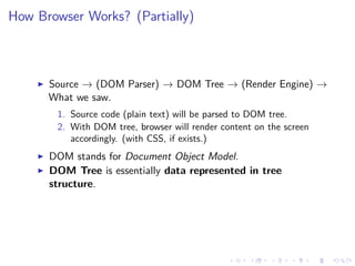 How Browser Works? (Partially)
Source → (DOM Parser) → DOM Tree → (Render Engine) →
What we saw.
1. Source code (plain text) will be parsed to DOM tree.
2. With DOM tree, browser will render content on the screen
accordingly. (with CSS, if exists.)
DOM stands for Document Object Model.
DOM Tree is essentially data represented in tree
structure.
 