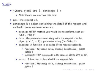 $.ajax
jQuery.ajax( url [, settings ] )
Note there’s no selection this time.
url: the request url.
settings is a object containing the detail of the request and
callback. Some common ones are:
method: HTTP method you would like to perform, such as
‘GET’, ‘POST’
data: the parameters sent along with the request, can be
object ({a: 0, b: 1}), parameter string (‘a=0&b=1’)
success: A function to be called if the request succeeds.
Function( Anything data, String textStatus, jqXHR
jqXHR )
success if HTTP status code in the range of 200 to 299, or 304.
error: A function to be called if the request fails
Function( Anything data, String textStatus, jqXHR
jqXHR )
 