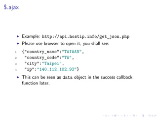 $.ajax
Example: http://api.hostip.info/get_json.php
Please use browser to open it, you shall see:
1 {"country_name":"TAIWAN",
2 "country_code":"TW",
3 "city":"Taipei",
4 "ip":"140.112.102.93"}
This can be seen as data object in the success callback
function later.
 