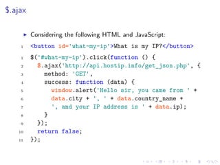$.ajax
Considering the following HTML and JavaScript:
1 <button id='what-my-ip'>What is my IP?</button>
1 $('#what-my-ip').click(function () {
2 $.ajax('http://api.hostip.info/get_json.php', {
3 method: 'GET',
4 success: function (data) {
5 window.alert('Hello sir, you came from ' +
6 data.city + ', ' + data.country_name +
7 ', and your IP address is ' + data.ip);
8 }
9 });
10 return false;
11 });
 
