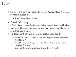 $.ajax
$.ajax is the core low-level interface in jQuery, there are some
shortcuts available:
$.get, $.getJSON, $.post. . .
Consult API: http:
//api.jquery.com/category/ajax/shorthand-methods/
Notice in Chrome, you need to put your website on the server
or AJAX won’t work.
To debug with remote API, some tools comes handy:
Postman - REST Client: a tool on Google Chrome to inspect
RESTful API.
RESTClient, a debugger for RESTful web services.: Firefox
people’s Postman.
curl: hardcore unix programmer use it. (not me.)
 