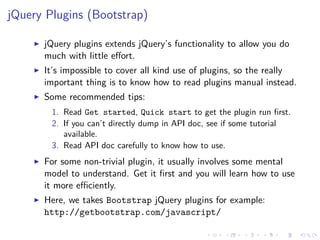 jQuery Plugins (Bootstrap)
jQuery plugins extends jQuery’s functionality to allow you do
much with little eﬀort.
It’s impossible to cover all kind use of plugins, so the really
important thing is to know how to read plugins manual instead.
Some recommended tips:
1. Read Get started, Quick start to get the plugin run ﬁrst.
2. If you can’t directly dump in API doc, see if some tutorial
available.
3. Read API doc carefully to know how to use.
For some non-trivial plugin, it usually involves some mental
model to understand. Get it ﬁrst and you will learn how to use
it more eﬃciently.
Here, we takes Bootstrap jQuery plugins for example:
http://getbootstrap.com/javascript/
 