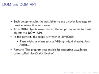 DOM and DOM API
Such design enables the possibility to use a script language to
provide interaction with users.
After DOM objects were created, the script has access to those
objects via DOM API.
In the context, the script is written in JavaScript.
There might be others such as VBScript (dead already), Java
Applet. . .
Remark: The program responsible for executing JavaScript
codes called ‘JavaScript Engine.’
 